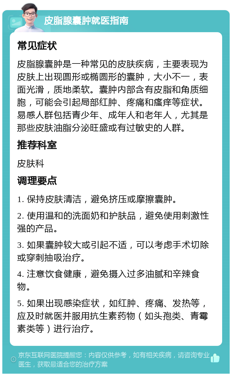 皮脂腺囊肿就医指南 常见症状 皮脂腺囊肿是一种常见的皮肤疾病，主要表现为皮肤上出现圆形或椭圆形的囊肿，大小不一，表面光滑，质地柔软。囊肿内部含有皮脂和角质细胞，可能会引起局部红肿、疼痛和瘙痒等症状。易感人群包括青少年、成年人和老年人，尤其是那些皮肤油脂分泌旺盛或有过敏史的人群。 推荐科室 皮肤科 调理要点 1. 保持皮肤清洁，避免挤压或摩擦囊肿。 2. 使用温和的洗面奶和护肤品，避免使用刺激性强的产品。 3. 如果囊肿较大或引起不适，可以考虑手术切除或穿刺抽吸治疗。 4. 注意饮食健康，避免摄入过多油腻和辛辣食物。 5. 如果出现感染症状，如红肿、疼痛、发热等，应及时就医并服用抗生素药物（如头孢类、青霉素类等）进行治疗。