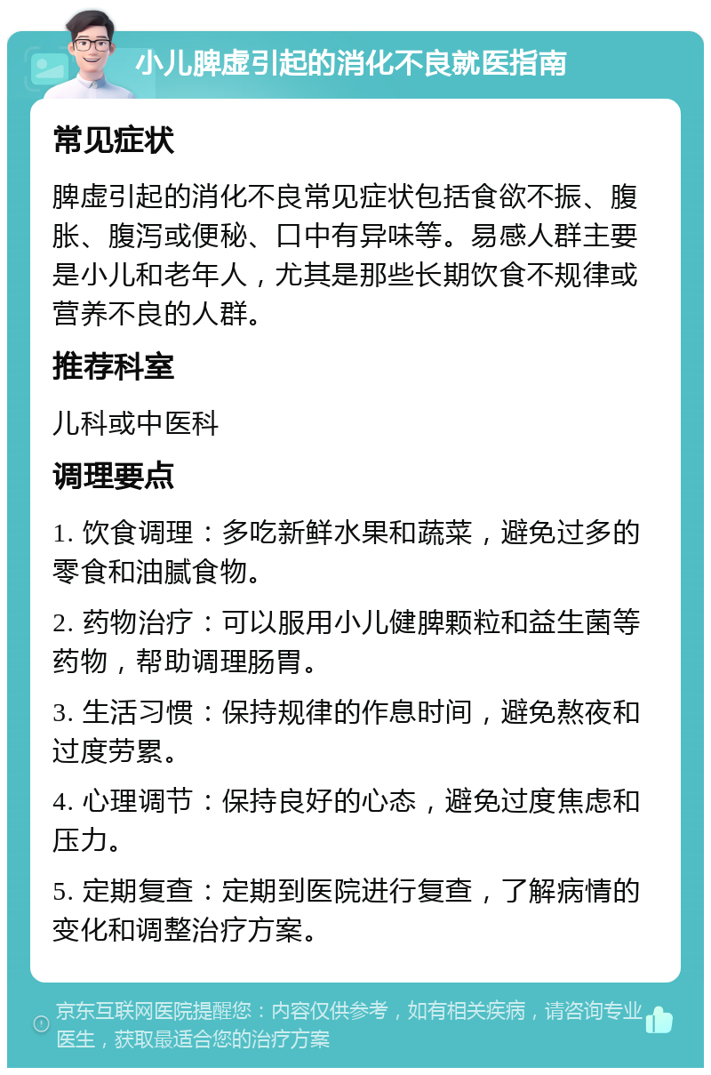 小儿脾虚引起的消化不良就医指南 常见症状 脾虚引起的消化不良常见症状包括食欲不振、腹胀、腹泻或便秘、口中有异味等。易感人群主要是小儿和老年人，尤其是那些长期饮食不规律或营养不良的人群。 推荐科室 儿科或中医科 调理要点 1. 饮食调理：多吃新鲜水果和蔬菜，避免过多的零食和油腻食物。 2. 药物治疗：可以服用小儿健脾颗粒和益生菌等药物，帮助调理肠胃。 3. 生活习惯：保持规律的作息时间，避免熬夜和过度劳累。 4. 心理调节：保持良好的心态，避免过度焦虑和压力。 5. 定期复查：定期到医院进行复查，了解病情的变化和调整治疗方案。