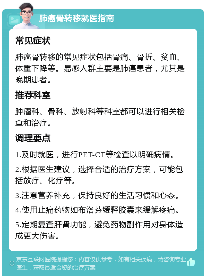 肺癌骨转移就医指南 常见症状 肺癌骨转移的常见症状包括骨痛、骨折、贫血、体重下降等。易感人群主要是肺癌患者，尤其是晚期患者。 推荐科室 肿瘤科、骨科、放射科等科室都可以进行相关检查和治疗。 调理要点 1.及时就医，进行PET-CT等检查以明确病情。 2.根据医生建议，选择合适的治疗方案，可能包括放疗、化疗等。 3.注意营养补充，保持良好的生活习惯和心态。 4.使用止痛药物如布洛芬缓释胶囊来缓解疼痛。 5.定期复查肝肾功能，避免药物副作用对身体造成更大伤害。