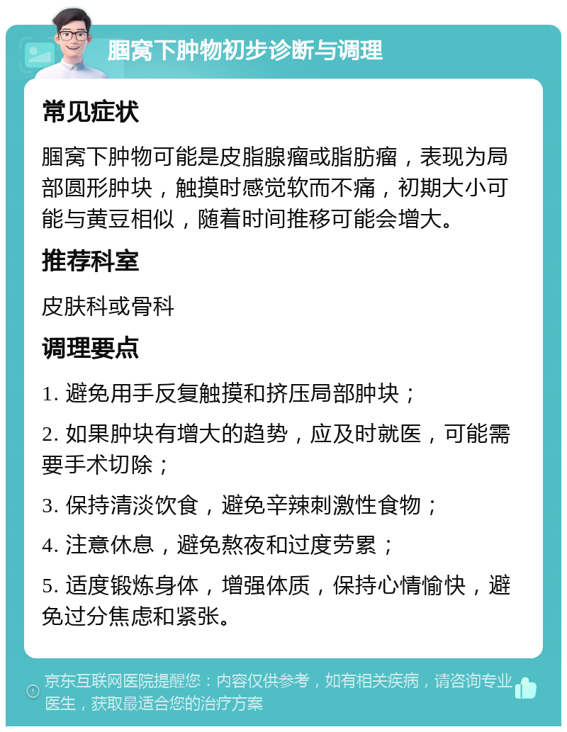 腘窝下肿物初步诊断与调理 常见症状 腘窝下肿物可能是皮脂腺瘤或脂肪瘤，表现为局部圆形肿块，触摸时感觉软而不痛，初期大小可能与黄豆相似，随着时间推移可能会增大。 推荐科室 皮肤科或骨科 调理要点 1. 避免用手反复触摸和挤压局部肿块； 2. 如果肿块有增大的趋势，应及时就医，可能需要手术切除； 3. 保持清淡饮食，避免辛辣刺激性食物； 4. 注意休息，避免熬夜和过度劳累； 5. 适度锻炼身体，增强体质，保持心情愉快，避免过分焦虑和紧张。