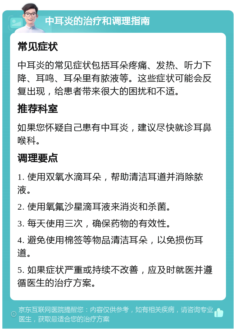 中耳炎的治疗和调理指南 常见症状 中耳炎的常见症状包括耳朵疼痛、发热、听力下降、耳鸣、耳朵里有脓液等。这些症状可能会反复出现，给患者带来很大的困扰和不适。 推荐科室 如果您怀疑自己患有中耳炎，建议尽快就诊耳鼻喉科。 调理要点 1. 使用双氧水滴耳朵，帮助清洁耳道并消除脓液。 2. 使用氧氟沙星滴耳液来消炎和杀菌。 3. 每天使用三次，确保药物的有效性。 4. 避免使用棉签等物品清洁耳朵，以免损伤耳道。 5. 如果症状严重或持续不改善，应及时就医并遵循医生的治疗方案。