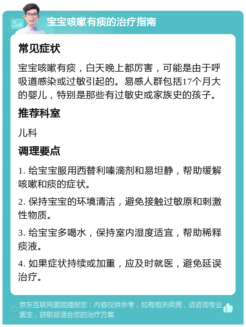 宝宝咳嗽有痰的治疗指南 常见症状 宝宝咳嗽有痰，白天晚上都厉害，可能是由于呼吸道感染或过敏引起的。易感人群包括17个月大的婴儿，特别是那些有过敏史或家族史的孩子。 推荐科室 儿科 调理要点 1. 给宝宝服用西替利嗪滴剂和易坦静，帮助缓解咳嗽和痰的症状。 2. 保持宝宝的环境清洁，避免接触过敏原和刺激性物质。 3. 给宝宝多喝水，保持室内湿度适宜，帮助稀释痰液。 4. 如果症状持续或加重，应及时就医，避免延误治疗。