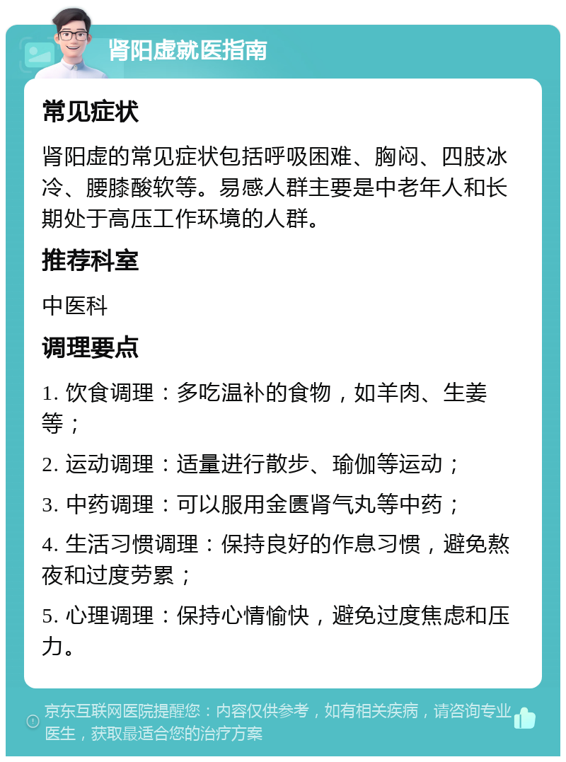 肾阳虚就医指南 常见症状 肾阳虚的常见症状包括呼吸困难、胸闷、四肢冰冷、腰膝酸软等。易感人群主要是中老年人和长期处于高压工作环境的人群。 推荐科室 中医科 调理要点 1. 饮食调理：多吃温补的食物，如羊肉、生姜等； 2. 运动调理：适量进行散步、瑜伽等运动； 3. 中药调理：可以服用金匮肾气丸等中药； 4. 生活习惯调理：保持良好的作息习惯，避免熬夜和过度劳累； 5. 心理调理：保持心情愉快，避免过度焦虑和压力。