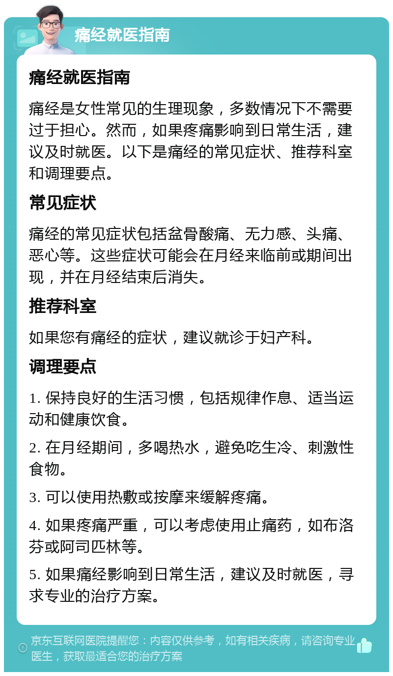 痛经就医指南 痛经就医指南 痛经是女性常见的生理现象，多数情况下不需要过于担心。然而，如果疼痛影响到日常生活，建议及时就医。以下是痛经的常见症状、推荐科室和调理要点。 常见症状 痛经的常见症状包括盆骨酸痛、无力感、头痛、恶心等。这些症状可能会在月经来临前或期间出现，并在月经结束后消失。 推荐科室 如果您有痛经的症状，建议就诊于妇产科。 调理要点 1. 保持良好的生活习惯，包括规律作息、适当运动和健康饮食。 2. 在月经期间，多喝热水，避免吃生冷、刺激性食物。 3. 可以使用热敷或按摩来缓解疼痛。 4. 如果疼痛严重，可以考虑使用止痛药，如布洛芬或阿司匹林等。 5. 如果痛经影响到日常生活，建议及时就医，寻求专业的治疗方案。