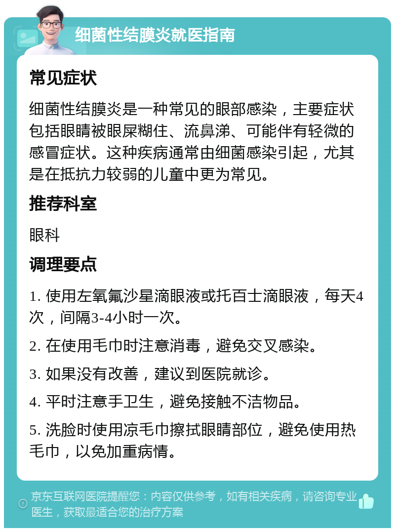 细菌性结膜炎就医指南 常见症状 细菌性结膜炎是一种常见的眼部感染，主要症状包括眼睛被眼屎糊住、流鼻涕、可能伴有轻微的感冒症状。这种疾病通常由细菌感染引起，尤其是在抵抗力较弱的儿童中更为常见。 推荐科室 眼科 调理要点 1. 使用左氧氟沙星滴眼液或托百士滴眼液，每天4次，间隔3-4小时一次。 2. 在使用毛巾时注意消毒，避免交叉感染。 3. 如果没有改善，建议到医院就诊。 4. 平时注意手卫生，避免接触不洁物品。 5. 洗脸时使用凉毛巾擦拭眼睛部位，避免使用热毛巾，以免加重病情。