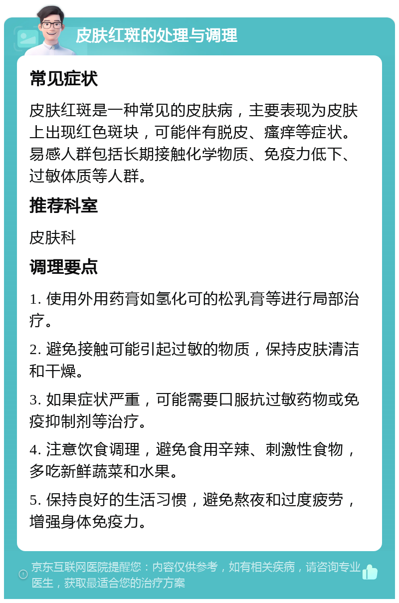 皮肤红斑的处理与调理 常见症状 皮肤红斑是一种常见的皮肤病，主要表现为皮肤上出现红色斑块，可能伴有脱皮、瘙痒等症状。易感人群包括长期接触化学物质、免疫力低下、过敏体质等人群。 推荐科室 皮肤科 调理要点 1. 使用外用药膏如氢化可的松乳膏等进行局部治疗。 2. 避免接触可能引起过敏的物质，保持皮肤清洁和干燥。 3. 如果症状严重，可能需要口服抗过敏药物或免疫抑制剂等治疗。 4. 注意饮食调理，避免食用辛辣、刺激性食物，多吃新鲜蔬菜和水果。 5. 保持良好的生活习惯，避免熬夜和过度疲劳，增强身体免疫力。