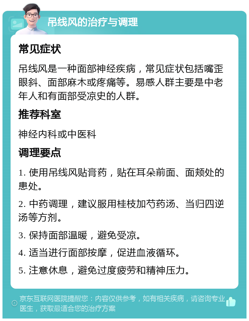 吊线风的治疗与调理 常见症状 吊线风是一种面部神经疾病，常见症状包括嘴歪眼斜、面部麻木或疼痛等。易感人群主要是中老年人和有面部受凉史的人群。 推荐科室 神经内科或中医科 调理要点 1. 使用吊线风贴膏药，贴在耳朵前面、面颊处的患处。 2. 中药调理，建议服用桂枝加芍药汤、当归四逆汤等方剂。 3. 保持面部温暖，避免受凉。 4. 适当进行面部按摩，促进血液循环。 5. 注意休息，避免过度疲劳和精神压力。