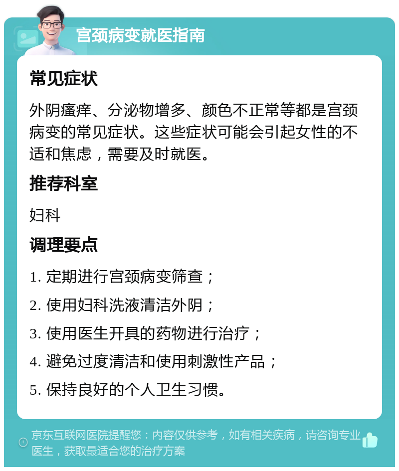 宫颈病变就医指南 常见症状 外阴瘙痒、分泌物增多、颜色不正常等都是宫颈病变的常见症状。这些症状可能会引起女性的不适和焦虑，需要及时就医。 推荐科室 妇科 调理要点 1. 定期进行宫颈病变筛查； 2. 使用妇科洗液清洁外阴； 3. 使用医生开具的药物进行治疗； 4. 避免过度清洁和使用刺激性产品； 5. 保持良好的个人卫生习惯。