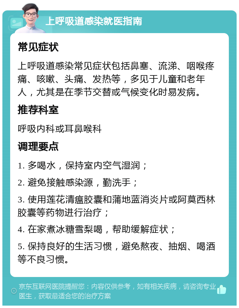 上呼吸道感染就医指南 常见症状 上呼吸道感染常见症状包括鼻塞、流涕、咽喉疼痛、咳嗽、头痛、发热等，多见于儿童和老年人，尤其是在季节交替或气候变化时易发病。 推荐科室 呼吸内科或耳鼻喉科 调理要点 1. 多喝水，保持室内空气湿润； 2. 避免接触感染源，勤洗手； 3. 使用莲花清瘟胶囊和蒲地蓝消炎片或阿莫西林胶囊等药物进行治疗； 4. 在家煮冰糖雪梨喝，帮助缓解症状； 5. 保持良好的生活习惯，避免熬夜、抽烟、喝酒等不良习惯。