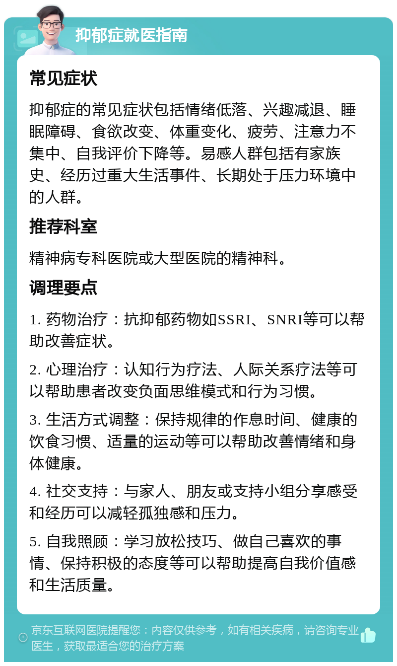 抑郁症就医指南 常见症状 抑郁症的常见症状包括情绪低落、兴趣减退、睡眠障碍、食欲改变、体重变化、疲劳、注意力不集中、自我评价下降等。易感人群包括有家族史、经历过重大生活事件、长期处于压力环境中的人群。 推荐科室 精神病专科医院或大型医院的精神科。 调理要点 1. 药物治疗：抗抑郁药物如SSRI、SNRI等可以帮助改善症状。 2. 心理治疗：认知行为疗法、人际关系疗法等可以帮助患者改变负面思维模式和行为习惯。 3. 生活方式调整：保持规律的作息时间、健康的饮食习惯、适量的运动等可以帮助改善情绪和身体健康。 4. 社交支持：与家人、朋友或支持小组分享感受和经历可以减轻孤独感和压力。 5. 自我照顾：学习放松技巧、做自己喜欢的事情、保持积极的态度等可以帮助提高自我价值感和生活质量。