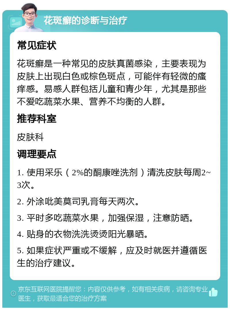 花斑癣的诊断与治疗 常见症状 花斑癣是一种常见的皮肤真菌感染，主要表现为皮肤上出现白色或棕色斑点，可能伴有轻微的瘙痒感。易感人群包括儿童和青少年，尤其是那些不爱吃蔬菜水果、营养不均衡的人群。 推荐科室 皮肤科 调理要点 1. 使用采乐（2%的酮康唑洗剂）清洗皮肤每周2~3次。 2. 外涂吡美莫司乳膏每天两次。 3. 平时多吃蔬菜水果，加强保湿，注意防晒。 4. 贴身的衣物洗洗烫烫阳光暴晒。 5. 如果症状严重或不缓解，应及时就医并遵循医生的治疗建议。