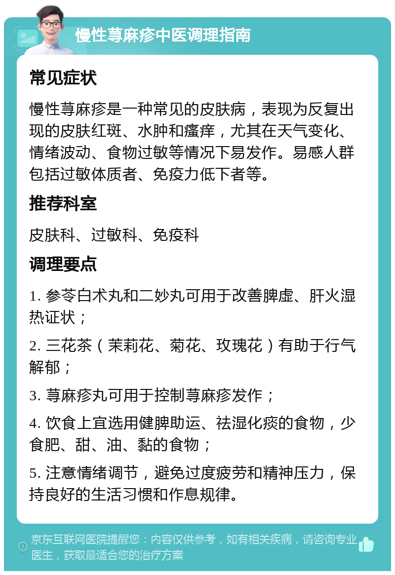 慢性荨麻疹中医调理指南 常见症状 慢性荨麻疹是一种常见的皮肤病，表现为反复出现的皮肤红斑、水肿和瘙痒，尤其在天气变化、情绪波动、食物过敏等情况下易发作。易感人群包括过敏体质者、免疫力低下者等。 推荐科室 皮肤科、过敏科、免疫科 调理要点 1. 参苓白术丸和二妙丸可用于改善脾虚、肝火湿热证状； 2. 三花茶（茉莉花、菊花、玫瑰花）有助于行气解郁； 3. 荨麻疹丸可用于控制荨麻疹发作； 4. 饮食上宜选用健脾助运、祛湿化痰的食物，少食肥、甜、油、黏的食物； 5. 注意情绪调节，避免过度疲劳和精神压力，保持良好的生活习惯和作息规律。