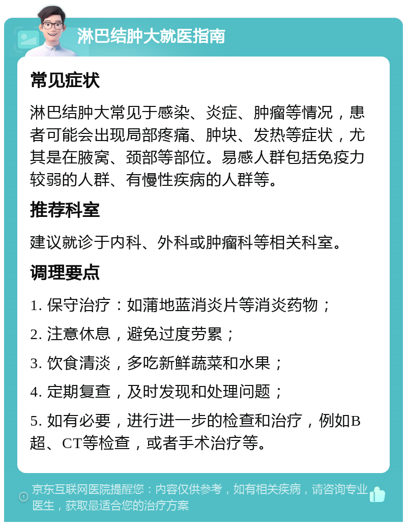 淋巴结肿大就医指南 常见症状 淋巴结肿大常见于感染、炎症、肿瘤等情况，患者可能会出现局部疼痛、肿块、发热等症状，尤其是在腋窝、颈部等部位。易感人群包括免疫力较弱的人群、有慢性疾病的人群等。 推荐科室 建议就诊于内科、外科或肿瘤科等相关科室。 调理要点 1. 保守治疗：如蒲地蓝消炎片等消炎药物； 2. 注意休息，避免过度劳累； 3. 饮食清淡，多吃新鲜蔬菜和水果； 4. 定期复查，及时发现和处理问题； 5. 如有必要，进行进一步的检查和治疗，例如B超、CT等检查，或者手术治疗等。