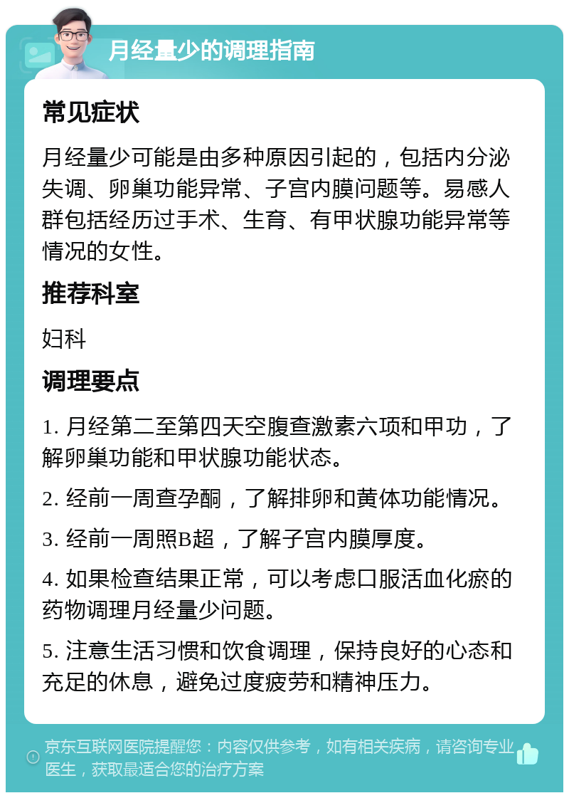 月经量少的调理指南 常见症状 月经量少可能是由多种原因引起的，包括内分泌失调、卵巢功能异常、子宫内膜问题等。易感人群包括经历过手术、生育、有甲状腺功能异常等情况的女性。 推荐科室 妇科 调理要点 1. 月经第二至第四天空腹查激素六项和甲功，了解卵巢功能和甲状腺功能状态。 2. 经前一周查孕酮，了解排卵和黄体功能情况。 3. 经前一周照B超，了解子宫内膜厚度。 4. 如果检查结果正常，可以考虑口服活血化瘀的药物调理月经量少问题。 5. 注意生活习惯和饮食调理，保持良好的心态和充足的休息，避免过度疲劳和精神压力。