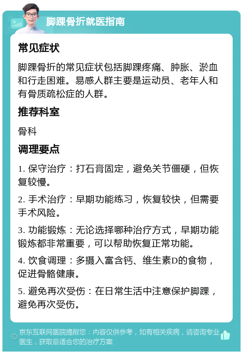 脚踝骨折就医指南 常见症状 脚踝骨折的常见症状包括脚踝疼痛、肿胀、淤血和行走困难。易感人群主要是运动员、老年人和有骨质疏松症的人群。 推荐科室 骨科 调理要点 1. 保守治疗：打石膏固定，避免关节僵硬，但恢复较慢。 2. 手术治疗：早期功能练习，恢复较快，但需要手术风险。 3. 功能锻炼：无论选择哪种治疗方式，早期功能锻炼都非常重要，可以帮助恢复正常功能。 4. 饮食调理：多摄入富含钙、维生素D的食物，促进骨骼健康。 5. 避免再次受伤：在日常生活中注意保护脚踝，避免再次受伤。