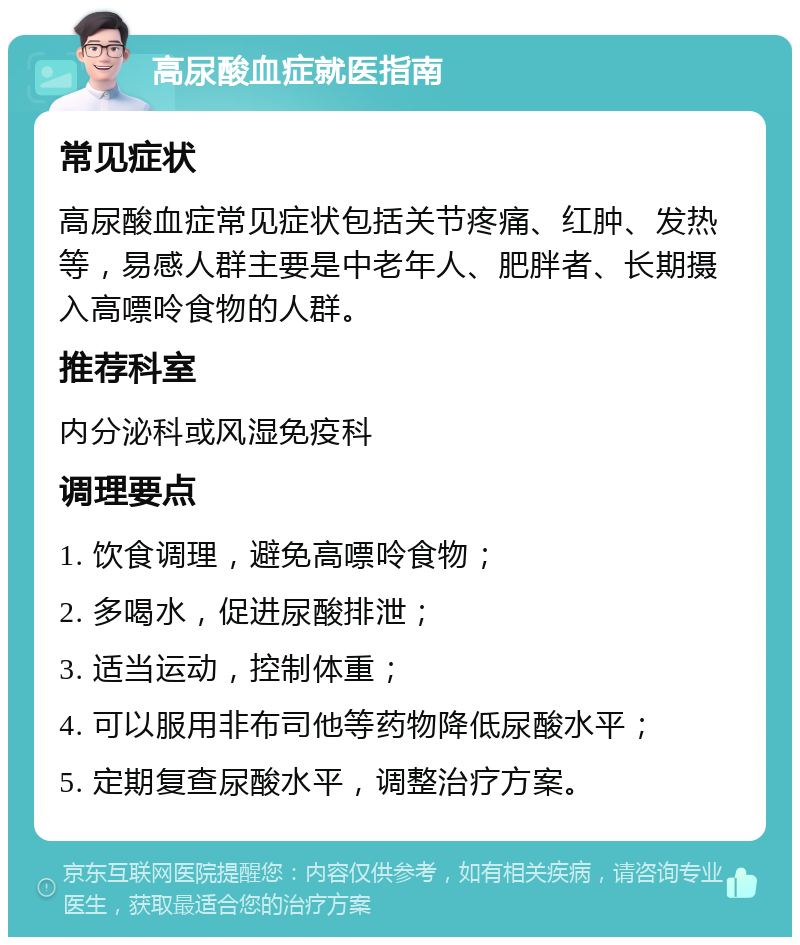 高尿酸血症就医指南 常见症状 高尿酸血症常见症状包括关节疼痛、红肿、发热等，易感人群主要是中老年人、肥胖者、长期摄入高嘌呤食物的人群。 推荐科室 内分泌科或风湿免疫科 调理要点 1. 饮食调理，避免高嘌呤食物； 2. 多喝水，促进尿酸排泄； 3. 适当运动，控制体重； 4. 可以服用非布司他等药物降低尿酸水平； 5. 定期复查尿酸水平，调整治疗方案。