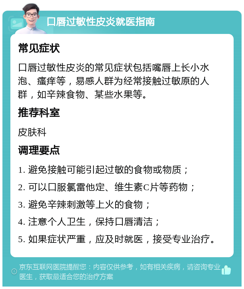 口唇过敏性皮炎就医指南 常见症状 口唇过敏性皮炎的常见症状包括嘴唇上长小水泡、瘙痒等，易感人群为经常接触过敏原的人群，如辛辣食物、某些水果等。 推荐科室 皮肤科 调理要点 1. 避免接触可能引起过敏的食物或物质； 2. 可以口服氯雷他定、维生素C片等药物； 3. 避免辛辣刺激等上火的食物； 4. 注意个人卫生，保持口唇清洁； 5. 如果症状严重，应及时就医，接受专业治疗。