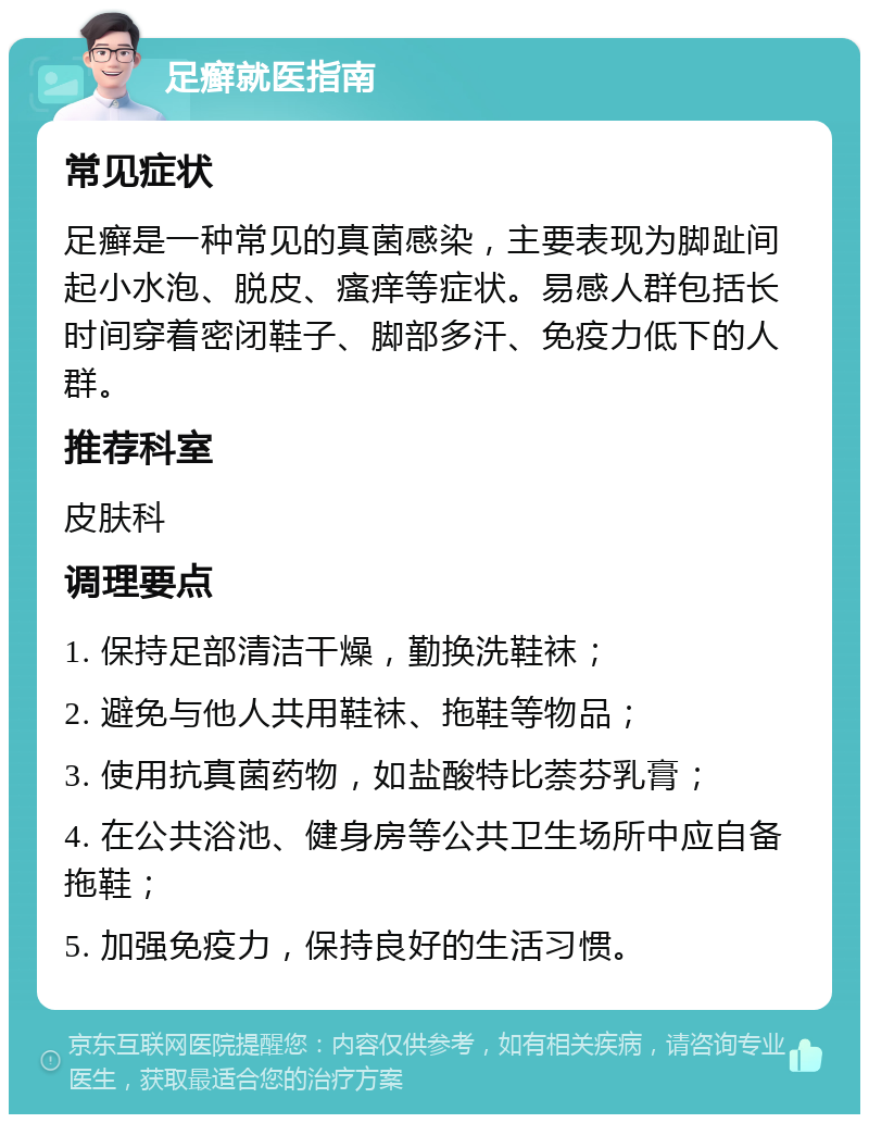 足癣就医指南 常见症状 足癣是一种常见的真菌感染，主要表现为脚趾间起小水泡、脱皮、瘙痒等症状。易感人群包括长时间穿着密闭鞋子、脚部多汗、免疫力低下的人群。 推荐科室 皮肤科 调理要点 1. 保持足部清洁干燥，勤换洗鞋袜； 2. 避免与他人共用鞋袜、拖鞋等物品； 3. 使用抗真菌药物，如盐酸特比萘芬乳膏； 4. 在公共浴池、健身房等公共卫生场所中应自备拖鞋； 5. 加强免疫力，保持良好的生活习惯。