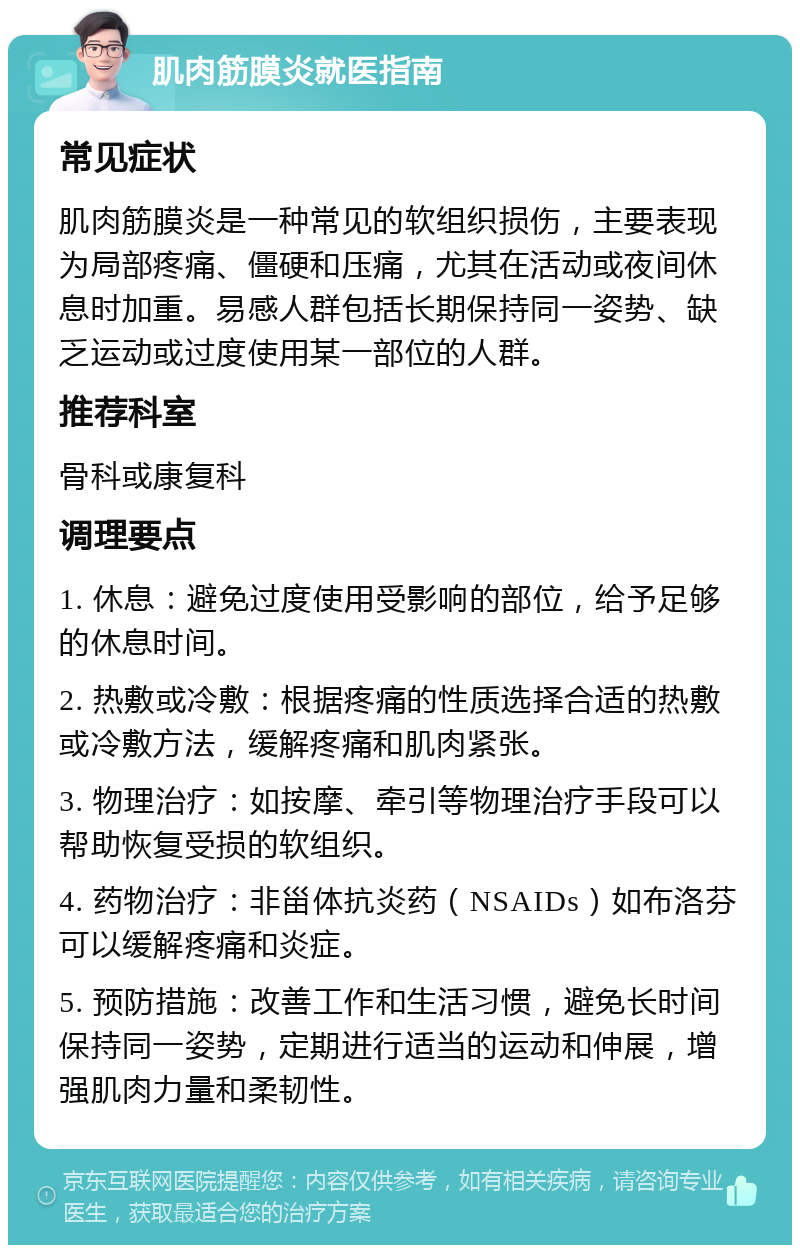 肌肉筋膜炎就医指南 常见症状 肌肉筋膜炎是一种常见的软组织损伤，主要表现为局部疼痛、僵硬和压痛，尤其在活动或夜间休息时加重。易感人群包括长期保持同一姿势、缺乏运动或过度使用某一部位的人群。 推荐科室 骨科或康复科 调理要点 1. 休息：避免过度使用受影响的部位，给予足够的休息时间。 2. 热敷或冷敷：根据疼痛的性质选择合适的热敷或冷敷方法，缓解疼痛和肌肉紧张。 3. 物理治疗：如按摩、牵引等物理治疗手段可以帮助恢复受损的软组织。 4. 药物治疗：非甾体抗炎药（NSAIDs）如布洛芬可以缓解疼痛和炎症。 5. 预防措施：改善工作和生活习惯，避免长时间保持同一姿势，定期进行适当的运动和伸展，增强肌肉力量和柔韧性。