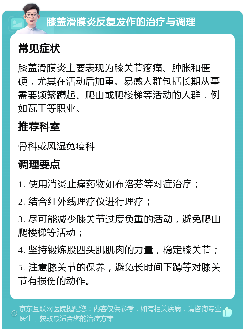 膝盖滑膜炎反复发作的治疗与调理 常见症状 膝盖滑膜炎主要表现为膝关节疼痛、肿胀和僵硬，尤其在活动后加重。易感人群包括长期从事需要频繁蹲起、爬山或爬楼梯等活动的人群，例如瓦工等职业。 推荐科室 骨科或风湿免疫科 调理要点 1. 使用消炎止痛药物如布洛芬等对症治疗； 2. 结合红外线理疗仪进行理疗； 3. 尽可能减少膝关节过度负重的活动，避免爬山爬楼梯等活动； 4. 坚持锻炼股四头肌肌肉的力量，稳定膝关节； 5. 注意膝关节的保养，避免长时间下蹲等对膝关节有损伤的动作。