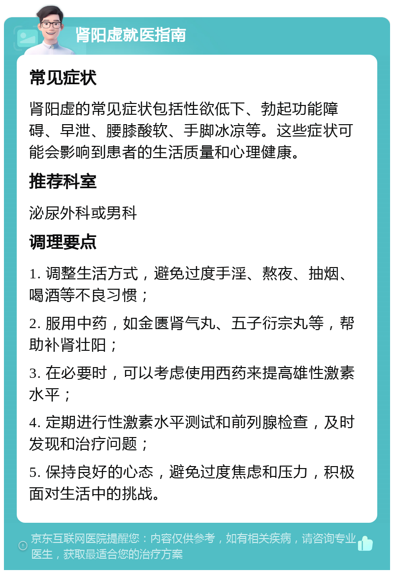 肾阳虚就医指南 常见症状 肾阳虚的常见症状包括性欲低下、勃起功能障碍、早泄、腰膝酸软、手脚冰凉等。这些症状可能会影响到患者的生活质量和心理健康。 推荐科室 泌尿外科或男科 调理要点 1. 调整生活方式，避免过度手淫、熬夜、抽烟、喝酒等不良习惯； 2. 服用中药，如金匮肾气丸、五子衍宗丸等，帮助补肾壮阳； 3. 在必要时，可以考虑使用西药来提高雄性激素水平； 4. 定期进行性激素水平测试和前列腺检查，及时发现和治疗问题； 5. 保持良好的心态，避免过度焦虑和压力，积极面对生活中的挑战。