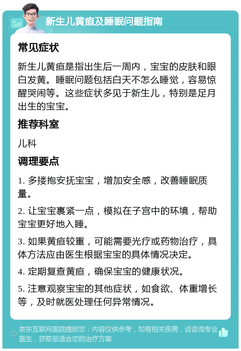 新生儿黄疸及睡眠问题指南 常见症状 新生儿黄疸是指出生后一周内，宝宝的皮肤和眼白发黄。睡眠问题包括白天不怎么睡觉，容易惊醒哭闹等。这些症状多见于新生儿，特别是足月出生的宝宝。 推荐科室 儿科 调理要点 1. 多搂抱安抚宝宝，增加安全感，改善睡眠质量。 2. 让宝宝裹紧一点，模拟在子宫中的环境，帮助宝宝更好地入睡。 3. 如果黄疸较重，可能需要光疗或药物治疗，具体方法应由医生根据宝宝的具体情况决定。 4. 定期复查黄疸，确保宝宝的健康状况。 5. 注意观察宝宝的其他症状，如食欲、体重增长等，及时就医处理任何异常情况。