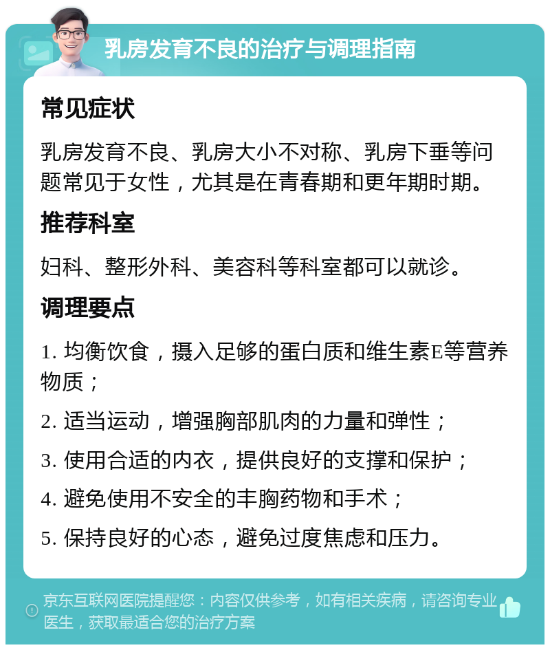 乳房发育不良的治疗与调理指南 常见症状 乳房发育不良、乳房大小不对称、乳房下垂等问题常见于女性，尤其是在青春期和更年期时期。 推荐科室 妇科、整形外科、美容科等科室都可以就诊。 调理要点 1. 均衡饮食，摄入足够的蛋白质和维生素E等营养物质； 2. 适当运动，增强胸部肌肉的力量和弹性； 3. 使用合适的内衣，提供良好的支撑和保护； 4. 避免使用不安全的丰胸药物和手术； 5. 保持良好的心态，避免过度焦虑和压力。