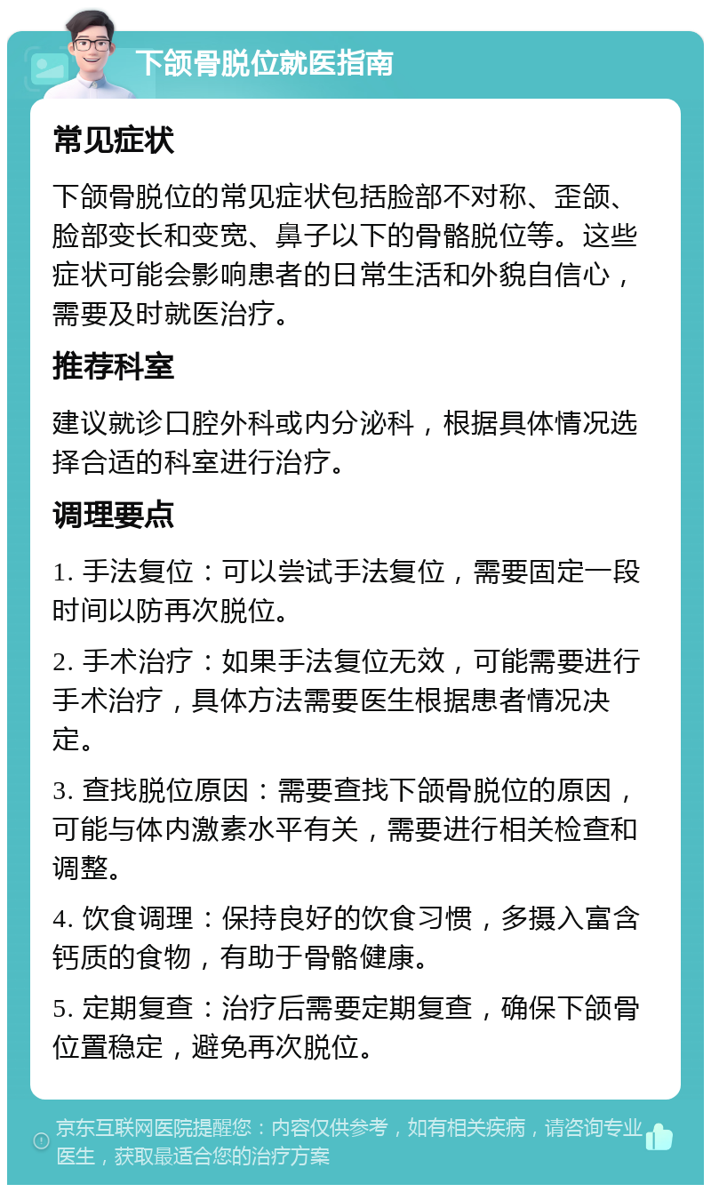 下颌骨脱位就医指南 常见症状 下颌骨脱位的常见症状包括脸部不对称、歪颌、脸部变长和变宽、鼻子以下的骨骼脱位等。这些症状可能会影响患者的日常生活和外貌自信心，需要及时就医治疗。 推荐科室 建议就诊口腔外科或内分泌科，根据具体情况选择合适的科室进行治疗。 调理要点 1. 手法复位：可以尝试手法复位，需要固定一段时间以防再次脱位。 2. 手术治疗：如果手法复位无效，可能需要进行手术治疗，具体方法需要医生根据患者情况决定。 3. 查找脱位原因：需要查找下颌骨脱位的原因，可能与体内激素水平有关，需要进行相关检查和调整。 4. 饮食调理：保持良好的饮食习惯，多摄入富含钙质的食物，有助于骨骼健康。 5. 定期复查：治疗后需要定期复查，确保下颌骨位置稳定，避免再次脱位。