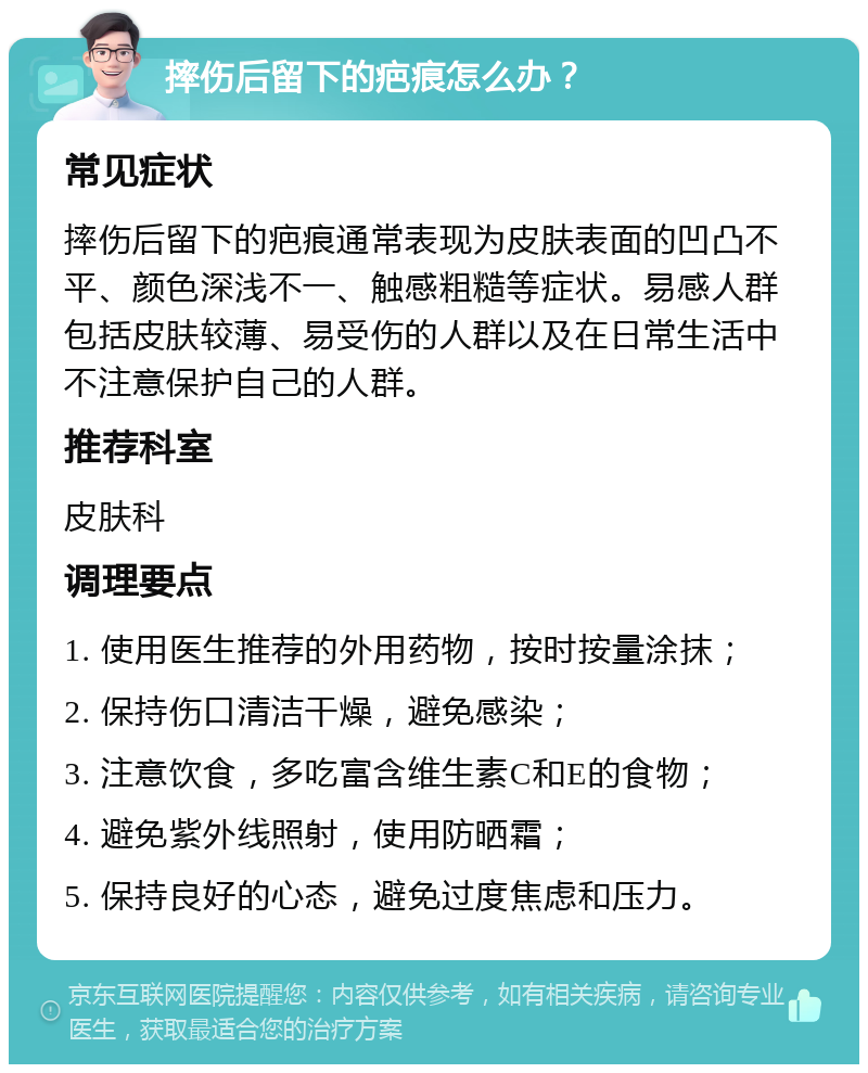 摔伤后留下的疤痕怎么办？ 常见症状 摔伤后留下的疤痕通常表现为皮肤表面的凹凸不平、颜色深浅不一、触感粗糙等症状。易感人群包括皮肤较薄、易受伤的人群以及在日常生活中不注意保护自己的人群。 推荐科室 皮肤科 调理要点 1. 使用医生推荐的外用药物，按时按量涂抹； 2. 保持伤口清洁干燥，避免感染； 3. 注意饮食，多吃富含维生素C和E的食物； 4. 避免紫外线照射，使用防晒霜； 5. 保持良好的心态，避免过度焦虑和压力。