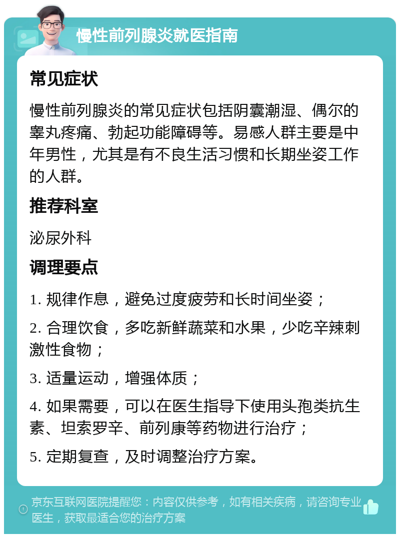 慢性前列腺炎就医指南 常见症状 慢性前列腺炎的常见症状包括阴囊潮湿、偶尔的睾丸疼痛、勃起功能障碍等。易感人群主要是中年男性，尤其是有不良生活习惯和长期坐姿工作的人群。 推荐科室 泌尿外科 调理要点 1. 规律作息，避免过度疲劳和长时间坐姿； 2. 合理饮食，多吃新鲜蔬菜和水果，少吃辛辣刺激性食物； 3. 适量运动，增强体质； 4. 如果需要，可以在医生指导下使用头孢类抗生素、坦索罗辛、前列康等药物进行治疗； 5. 定期复查，及时调整治疗方案。