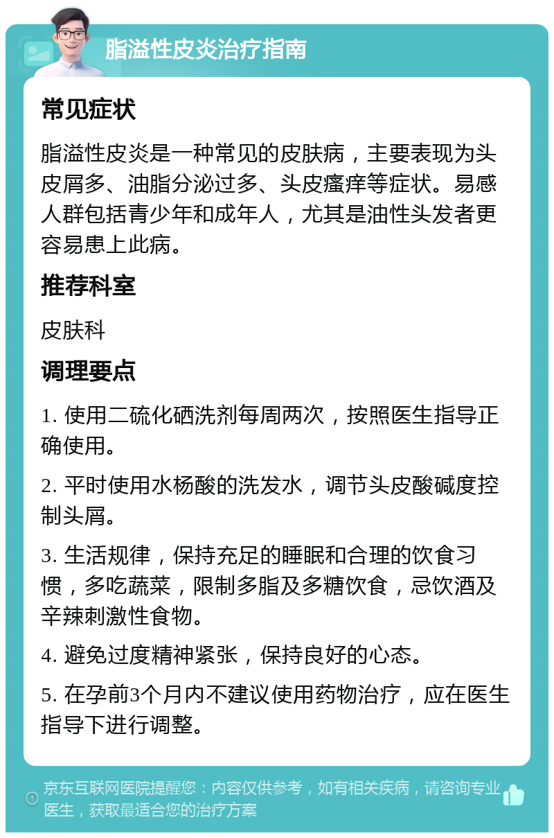 脂溢性皮炎治疗指南 常见症状 脂溢性皮炎是一种常见的皮肤病，主要表现为头皮屑多、油脂分泌过多、头皮瘙痒等症状。易感人群包括青少年和成年人，尤其是油性头发者更容易患上此病。 推荐科室 皮肤科 调理要点 1. 使用二硫化硒洗剂每周两次，按照医生指导正确使用。 2. 平时使用水杨酸的洗发水，调节头皮酸碱度控制头屑。 3. 生活规律，保持充足的睡眠和合理的饮食习惯，多吃蔬菜，限制多脂及多糖饮食，忌饮酒及辛辣刺激性食物。 4. 避免过度精神紧张，保持良好的心态。 5. 在孕前3个月内不建议使用药物治疗，应在医生指导下进行调整。