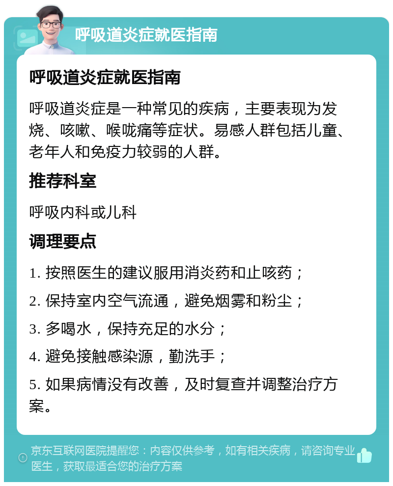 呼吸道炎症就医指南 呼吸道炎症就医指南 呼吸道炎症是一种常见的疾病，主要表现为发烧、咳嗽、喉咙痛等症状。易感人群包括儿童、老年人和免疫力较弱的人群。 推荐科室 呼吸内科或儿科 调理要点 1. 按照医生的建议服用消炎药和止咳药； 2. 保持室内空气流通，避免烟雾和粉尘； 3. 多喝水，保持充足的水分； 4. 避免接触感染源，勤洗手； 5. 如果病情没有改善，及时复查并调整治疗方案。