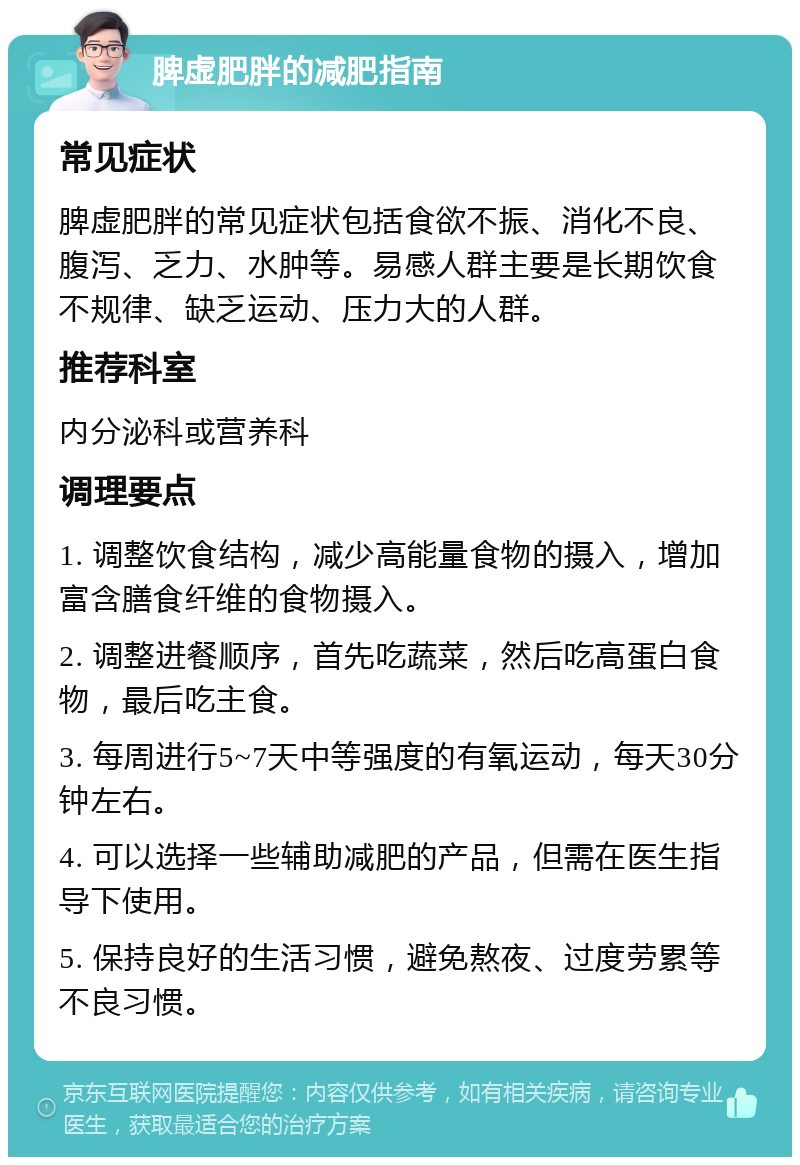 脾虚肥胖的减肥指南 常见症状 脾虚肥胖的常见症状包括食欲不振、消化不良、腹泻、乏力、水肿等。易感人群主要是长期饮食不规律、缺乏运动、压力大的人群。 推荐科室 内分泌科或营养科 调理要点 1. 调整饮食结构，减少高能量食物的摄入，增加富含膳食纤维的食物摄入。 2. 调整进餐顺序，首先吃蔬菜，然后吃高蛋白食物，最后吃主食。 3. 每周进行5~7天中等强度的有氧运动，每天30分钟左右。 4. 可以选择一些辅助减肥的产品，但需在医生指导下使用。 5. 保持良好的生活习惯，避免熬夜、过度劳累等不良习惯。