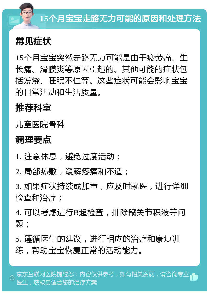 15个月宝宝走路无力可能的原因和处理方法 常见症状 15个月宝宝突然走路无力可能是由于疲劳痛、生长痛、滑膜炎等原因引起的。其他可能的症状包括发烧、睡眠不佳等。这些症状可能会影响宝宝的日常活动和生活质量。 推荐科室 儿童医院骨科 调理要点 1. 注意休息，避免过度活动； 2. 局部热敷，缓解疼痛和不适； 3. 如果症状持续或加重，应及时就医，进行详细检查和治疗； 4. 可以考虑进行B超检查，排除髋关节积液等问题； 5. 遵循医生的建议，进行相应的治疗和康复训练，帮助宝宝恢复正常的活动能力。