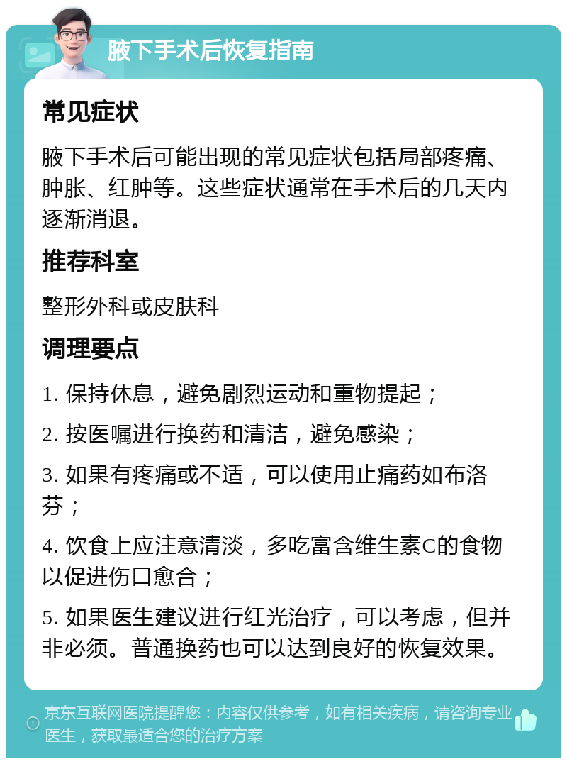 腋下手术后恢复指南 常见症状 腋下手术后可能出现的常见症状包括局部疼痛、肿胀、红肿等。这些症状通常在手术后的几天内逐渐消退。 推荐科室 整形外科或皮肤科 调理要点 1. 保持休息，避免剧烈运动和重物提起； 2. 按医嘱进行换药和清洁，避免感染； 3. 如果有疼痛或不适，可以使用止痛药如布洛芬； 4. 饮食上应注意清淡，多吃富含维生素C的食物以促进伤口愈合； 5. 如果医生建议进行红光治疗，可以考虑，但并非必须。普通换药也可以达到良好的恢复效果。