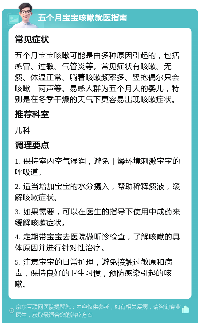 五个月宝宝咳嗽就医指南 常见症状 五个月宝宝咳嗽可能是由多种原因引起的，包括感冒、过敏、气管炎等。常见症状有咳嗽、无痰、体温正常、躺着咳嗽频率多、竖抱偶尔只会咳嗽一两声等。易感人群为五个月大的婴儿，特别是在冬季干燥的天气下更容易出现咳嗽症状。 推荐科室 儿科 调理要点 1. 保持室内空气湿润，避免干燥环境刺激宝宝的呼吸道。 2. 适当增加宝宝的水分摄入，帮助稀释痰液，缓解咳嗽症状。 3. 如果需要，可以在医生的指导下使用中成药来缓解咳嗽症状。 4. 定期带宝宝去医院做听诊检查，了解咳嗽的具体原因并进行针对性治疗。 5. 注意宝宝的日常护理，避免接触过敏原和病毒，保持良好的卫生习惯，预防感染引起的咳嗽。