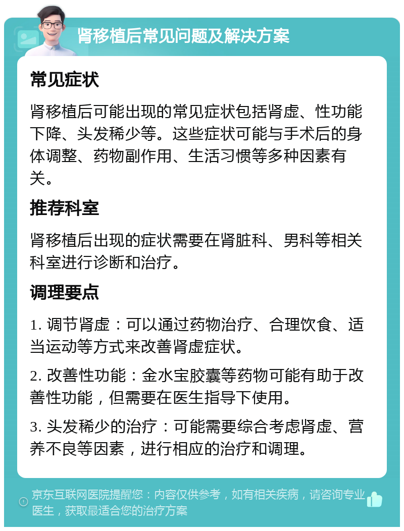 肾移植后常见问题及解决方案 常见症状 肾移植后可能出现的常见症状包括肾虚、性功能下降、头发稀少等。这些症状可能与手术后的身体调整、药物副作用、生活习惯等多种因素有关。 推荐科室 肾移植后出现的症状需要在肾脏科、男科等相关科室进行诊断和治疗。 调理要点 1. 调节肾虚：可以通过药物治疗、合理饮食、适当运动等方式来改善肾虚症状。 2. 改善性功能：金水宝胶囊等药物可能有助于改善性功能，但需要在医生指导下使用。 3. 头发稀少的治疗：可能需要综合考虑肾虚、营养不良等因素，进行相应的治疗和调理。