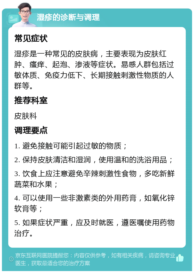 湿疹的诊断与调理 常见症状 湿疹是一种常见的皮肤病，主要表现为皮肤红肿、瘙痒、起泡、渗液等症状。易感人群包括过敏体质、免疫力低下、长期接触刺激性物质的人群等。 推荐科室 皮肤科 调理要点 1. 避免接触可能引起过敏的物质； 2. 保持皮肤清洁和湿润，使用温和的洗浴用品； 3. 饮食上应注意避免辛辣刺激性食物，多吃新鲜蔬菜和水果； 4. 可以使用一些非激素类的外用药膏，如氧化锌软膏等； 5. 如果症状严重，应及时就医，遵医嘱使用药物治疗。