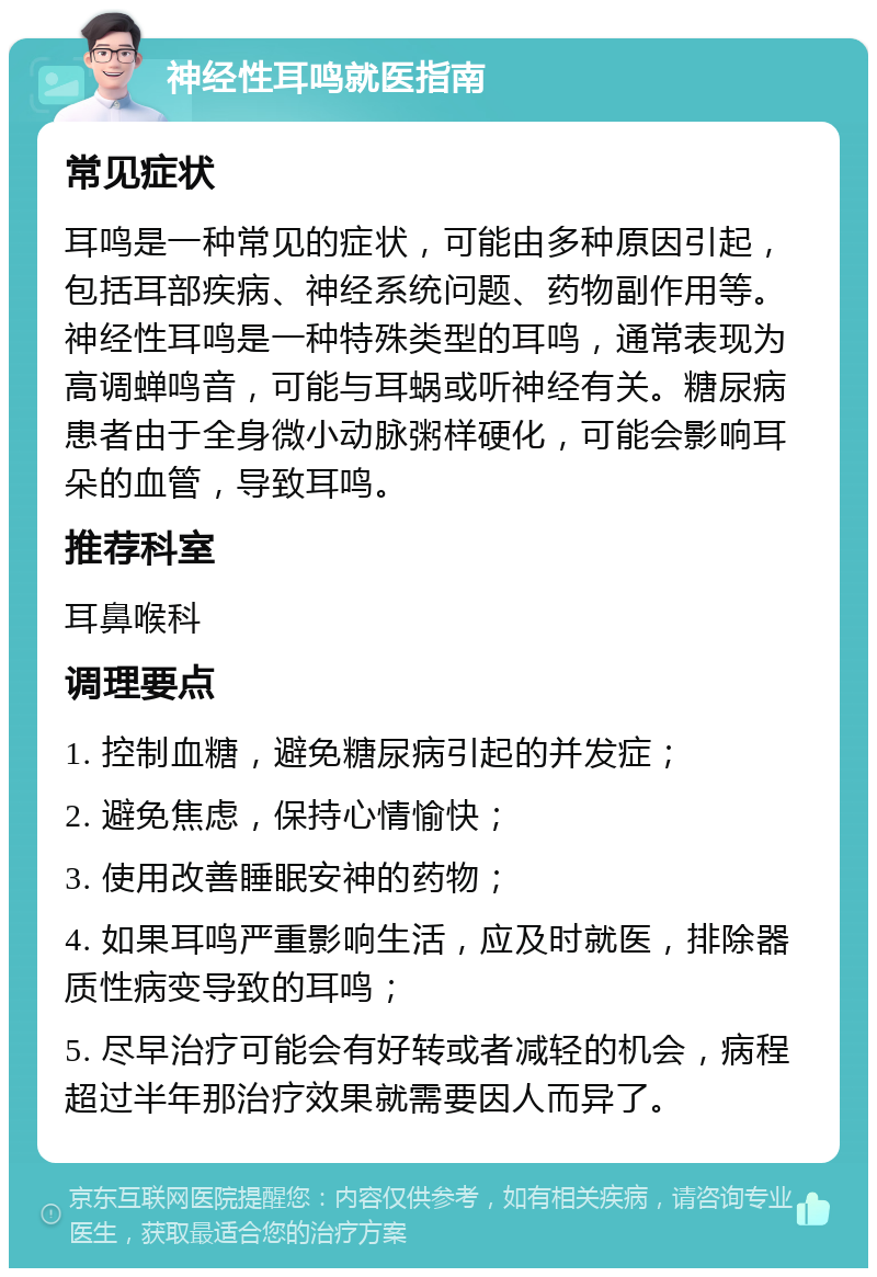 神经性耳鸣就医指南 常见症状 耳鸣是一种常见的症状，可能由多种原因引起，包括耳部疾病、神经系统问题、药物副作用等。神经性耳鸣是一种特殊类型的耳鸣，通常表现为高调蝉鸣音，可能与耳蜗或听神经有关。糖尿病患者由于全身微小动脉粥样硬化，可能会影响耳朵的血管，导致耳鸣。 推荐科室 耳鼻喉科 调理要点 1. 控制血糖，避免糖尿病引起的并发症； 2. 避免焦虑，保持心情愉快； 3. 使用改善睡眠安神的药物； 4. 如果耳鸣严重影响生活，应及时就医，排除器质性病变导致的耳鸣； 5. 尽早治疗可能会有好转或者减轻的机会，病程超过半年那治疗效果就需要因人而异了。