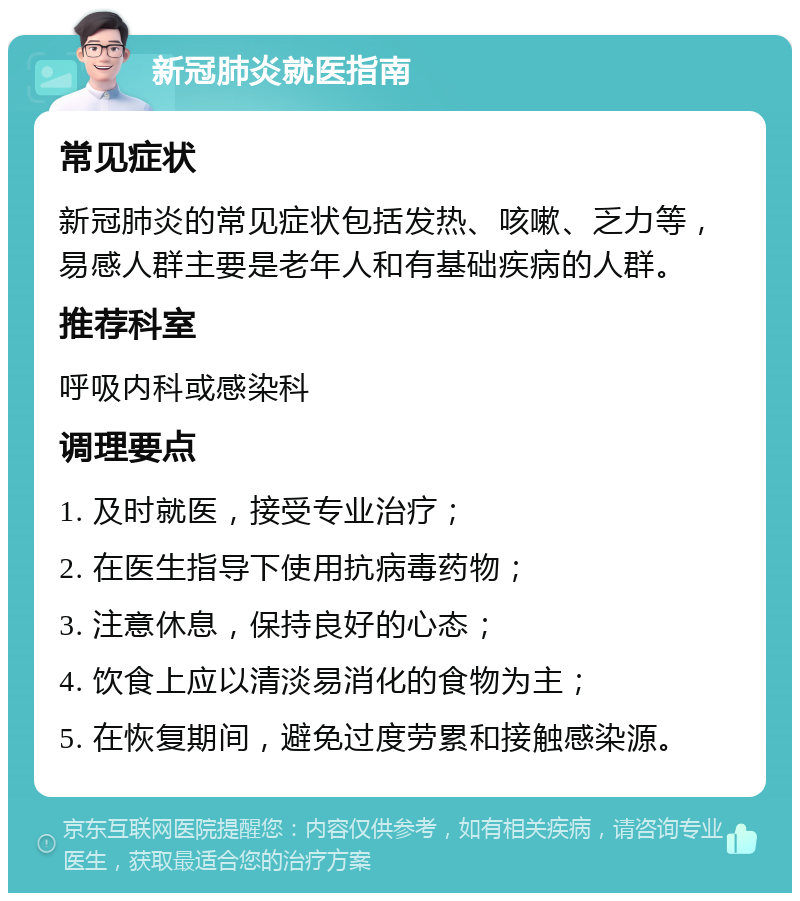 新冠肺炎就医指南 常见症状 新冠肺炎的常见症状包括发热、咳嗽、乏力等，易感人群主要是老年人和有基础疾病的人群。 推荐科室 呼吸内科或感染科 调理要点 1. 及时就医，接受专业治疗； 2. 在医生指导下使用抗病毒药物； 3. 注意休息，保持良好的心态； 4. 饮食上应以清淡易消化的食物为主； 5. 在恢复期间，避免过度劳累和接触感染源。