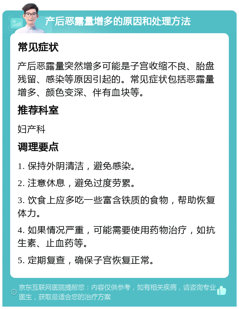 产后恶露量增多的原因和处理方法 常见症状 产后恶露量突然增多可能是子宫收缩不良、胎盘残留、感染等原因引起的。常见症状包括恶露量增多、颜色变深、伴有血块等。 推荐科室 妇产科 调理要点 1. 保持外阴清洁，避免感染。 2. 注意休息，避免过度劳累。 3. 饮食上应多吃一些富含铁质的食物，帮助恢复体力。 4. 如果情况严重，可能需要使用药物治疗，如抗生素、止血药等。 5. 定期复查，确保子宫恢复正常。