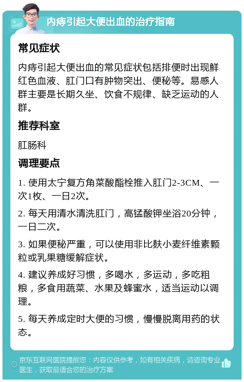 内痔引起大便出血的治疗指南 常见症状 内痔引起大便出血的常见症状包括排便时出现鲜红色血液、肛门口有肿物突出、便秘等。易感人群主要是长期久坐、饮食不规律、缺乏运动的人群。 推荐科室 肛肠科 调理要点 1. 使用太宁复方角菜酸酯栓推入肛门2-3CM、一次1枚、一日2次。 2. 每天用清水清洗肛门，高锰酸钾坐浴20分钟，一日二次。 3. 如果便秘严重，可以使用非比麸小麦纤维素颗粒或乳果糖缓解症状。 4. 建议养成好习惯，多喝水，多运动，多吃粗粮，多食用蔬菜、水果及蜂蜜水，适当运动以调理。 5. 每天养成定时大便的习惯，慢慢脱离用药的状态。