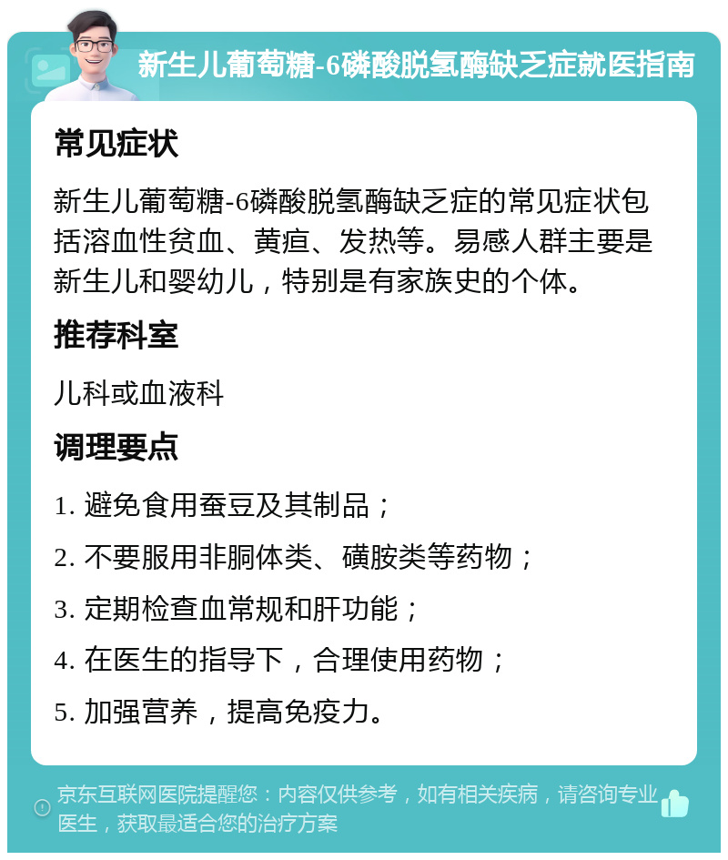 新生儿葡萄糖-6磷酸脱氢酶缺乏症就医指南 常见症状 新生儿葡萄糖-6磷酸脱氢酶缺乏症的常见症状包括溶血性贫血、黄疸、发热等。易感人群主要是新生儿和婴幼儿，特别是有家族史的个体。 推荐科室 儿科或血液科 调理要点 1. 避免食用蚕豆及其制品； 2. 不要服用非胴体类、磺胺类等药物； 3. 定期检查血常规和肝功能； 4. 在医生的指导下，合理使用药物； 5. 加强营养，提高免疫力。