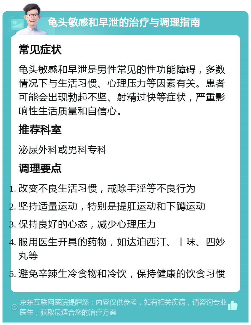 龟头敏感和早泄的治疗与调理指南 常见症状 龟头敏感和早泄是男性常见的性功能障碍，多数情况下与生活习惯、心理压力等因素有关。患者可能会出现勃起不坚、射精过快等症状，严重影响性生活质量和自信心。 推荐科室 泌尿外科或男科专科 调理要点 改变不良生活习惯，戒除手淫等不良行为 坚持适量运动，特别是提肛运动和下蹲运动 保持良好的心态，减少心理压力 服用医生开具的药物，如达泊西汀、十味、四妙丸等 避免辛辣生冷食物和冷饮，保持健康的饮食习惯