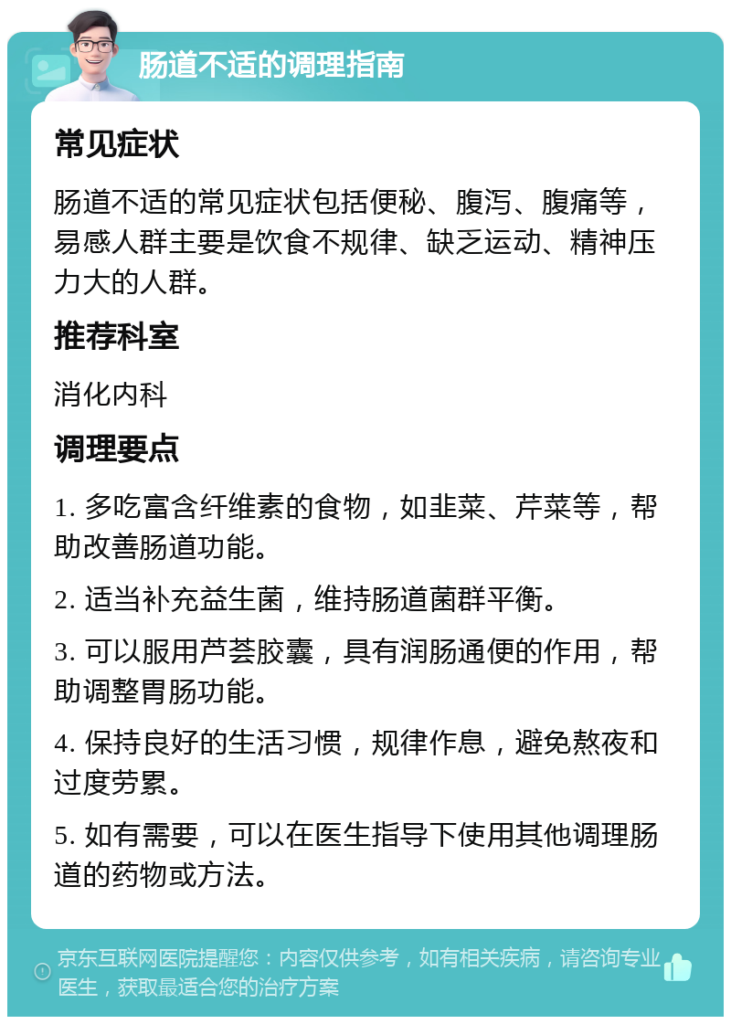 肠道不适的调理指南 常见症状 肠道不适的常见症状包括便秘、腹泻、腹痛等，易感人群主要是饮食不规律、缺乏运动、精神压力大的人群。 推荐科室 消化内科 调理要点 1. 多吃富含纤维素的食物，如韭菜、芹菜等，帮助改善肠道功能。 2. 适当补充益生菌，维持肠道菌群平衡。 3. 可以服用芦荟胶囊，具有润肠通便的作用，帮助调整胃肠功能。 4. 保持良好的生活习惯，规律作息，避免熬夜和过度劳累。 5. 如有需要，可以在医生指导下使用其他调理肠道的药物或方法。