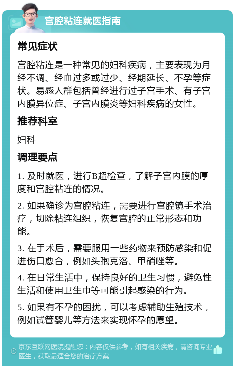 宫腔粘连就医指南 常见症状 宫腔粘连是一种常见的妇科疾病，主要表现为月经不调、经血过多或过少、经期延长、不孕等症状。易感人群包括曾经进行过子宫手术、有子宫内膜异位症、子宫内膜炎等妇科疾病的女性。 推荐科室 妇科 调理要点 1. 及时就医，进行B超检查，了解子宫内膜的厚度和宫腔粘连的情况。 2. 如果确诊为宫腔粘连，需要进行宫腔镜手术治疗，切除粘连组织，恢复宫腔的正常形态和功能。 3. 在手术后，需要服用一些药物来预防感染和促进伤口愈合，例如头孢克洛、甲硝唑等。 4. 在日常生活中，保持良好的卫生习惯，避免性生活和使用卫生巾等可能引起感染的行为。 5. 如果有不孕的困扰，可以考虑辅助生殖技术，例如试管婴儿等方法来实现怀孕的愿望。