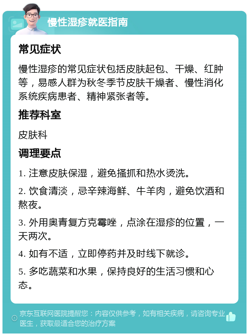 慢性湿疹就医指南 常见症状 慢性湿疹的常见症状包括皮肤起包、干燥、红肿等，易感人群为秋冬季节皮肤干燥者、慢性消化系统疾病患者、精神紧张者等。 推荐科室 皮肤科 调理要点 1. 注意皮肤保湿，避免搔抓和热水烫洗。 2. 饮食清淡，忌辛辣海鲜、牛羊肉，避免饮酒和熬夜。 3. 外用奥青复方克霉唑，点涂在湿疹的位置，一天两次。 4. 如有不适，立即停药并及时线下就诊。 5. 多吃蔬菜和水果，保持良好的生活习惯和心态。