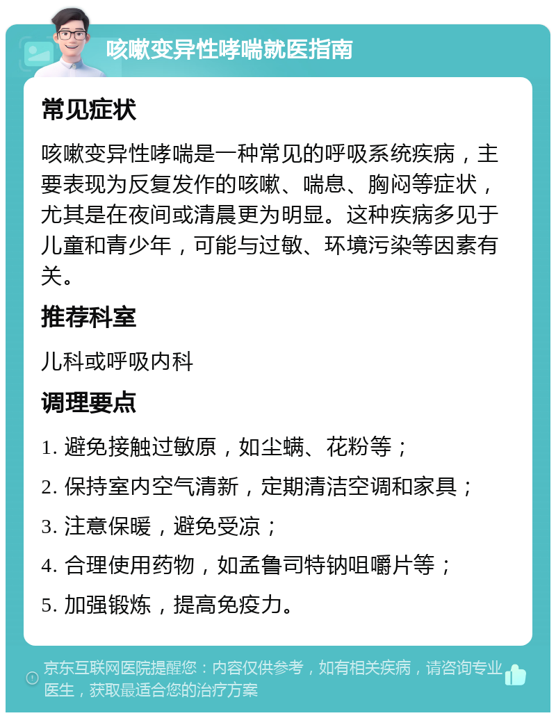 咳嗽变异性哮喘就医指南 常见症状 咳嗽变异性哮喘是一种常见的呼吸系统疾病，主要表现为反复发作的咳嗽、喘息、胸闷等症状，尤其是在夜间或清晨更为明显。这种疾病多见于儿童和青少年，可能与过敏、环境污染等因素有关。 推荐科室 儿科或呼吸内科 调理要点 1. 避免接触过敏原，如尘螨、花粉等； 2. 保持室内空气清新，定期清洁空调和家具； 3. 注意保暖，避免受凉； 4. 合理使用药物，如孟鲁司特钠咀嚼片等； 5. 加强锻炼，提高免疫力。