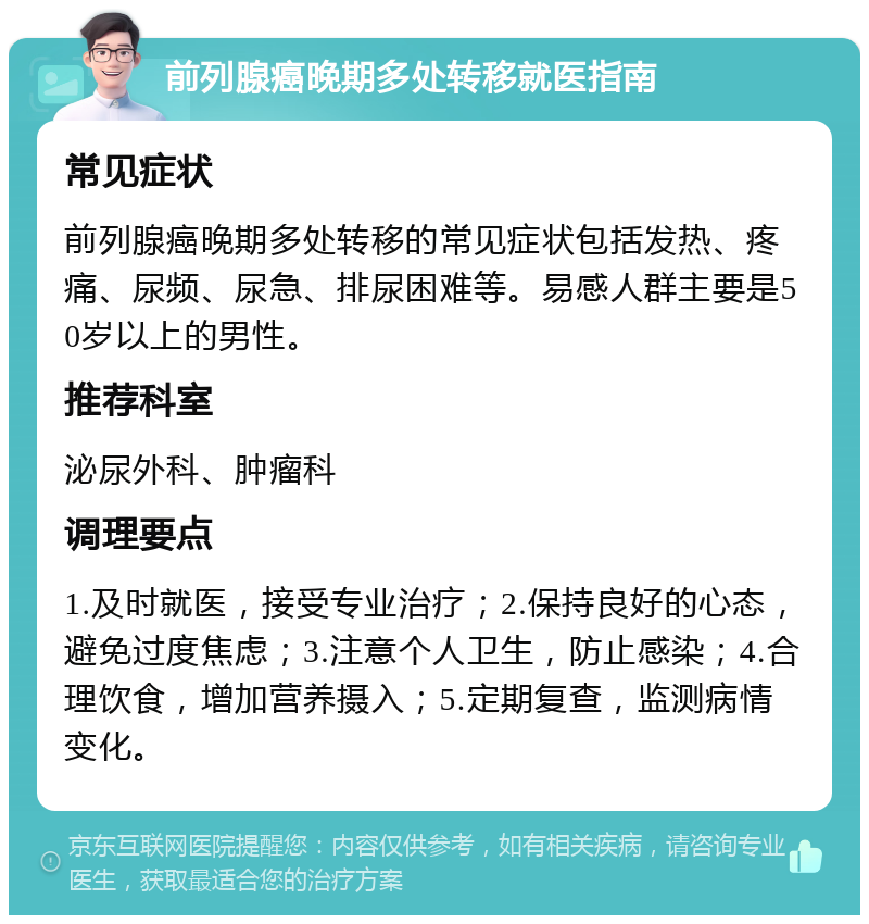 前列腺癌晚期多处转移就医指南 常见症状 前列腺癌晚期多处转移的常见症状包括发热、疼痛、尿频、尿急、排尿困难等。易感人群主要是50岁以上的男性。 推荐科室 泌尿外科、肿瘤科 调理要点 1.及时就医，接受专业治疗；2.保持良好的心态，避免过度焦虑；3.注意个人卫生，防止感染；4.合理饮食，增加营养摄入；5.定期复查，监测病情变化。