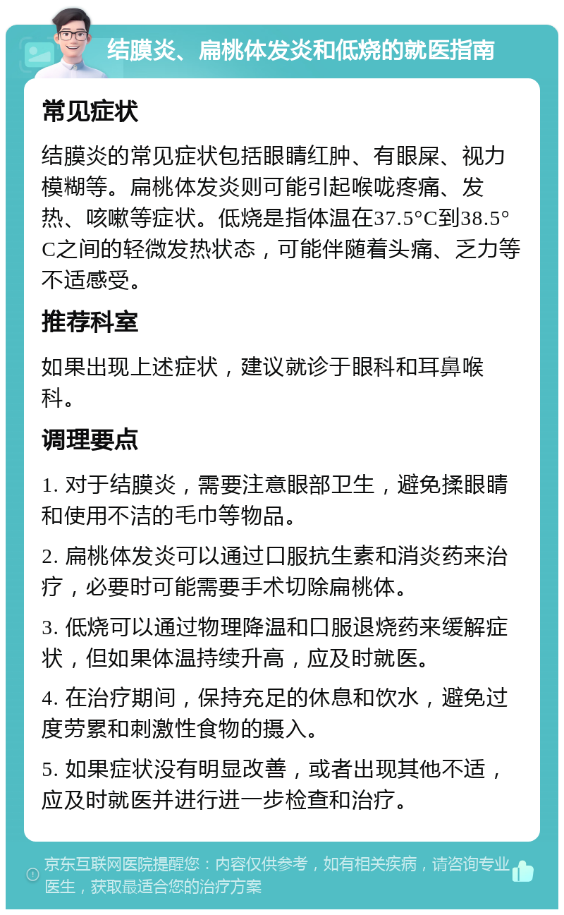 结膜炎、扁桃体发炎和低烧的就医指南 常见症状 结膜炎的常见症状包括眼睛红肿、有眼屎、视力模糊等。扁桃体发炎则可能引起喉咙疼痛、发热、咳嗽等症状。低烧是指体温在37.5°C到38.5°C之间的轻微发热状态，可能伴随着头痛、乏力等不适感受。 推荐科室 如果出现上述症状，建议就诊于眼科和耳鼻喉科。 调理要点 1. 对于结膜炎，需要注意眼部卫生，避免揉眼睛和使用不洁的毛巾等物品。 2. 扁桃体发炎可以通过口服抗生素和消炎药来治疗，必要时可能需要手术切除扁桃体。 3. 低烧可以通过物理降温和口服退烧药来缓解症状，但如果体温持续升高，应及时就医。 4. 在治疗期间，保持充足的休息和饮水，避免过度劳累和刺激性食物的摄入。 5. 如果症状没有明显改善，或者出现其他不适，应及时就医并进行进一步检查和治疗。